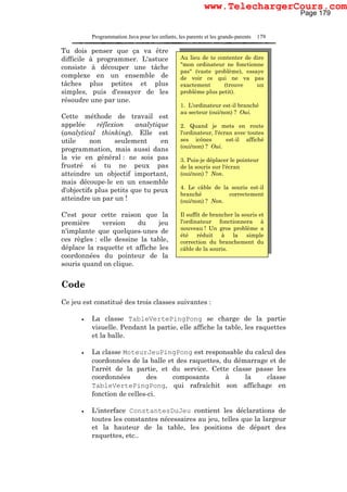 Programmation Java pour les enfants, les parents et les grands-parents 179
Tu dois penser que ça va être
difficile à programmer. L'astuce
consiste à découper une tâche
complexe en un ensemble de
tâches plus petites et plus
simples, puis d'essayer de les
résoudre une par une.
Cette méthode de travail est
appelée réflexion analytique
(analytical thinking). Elle est
utile non seulement en
programmation, mais aussi dans
la vie en général : ne sois pas
frustré si tu ne peux pas
atteindre un objectif important,
mais découpe-le en un ensemble
d'objectifs plus petits que tu peux
atteindre un par un !
C'est pour cette raison que la
première version du jeu
n'implante que quelques-unes de
ces règles : elle dessine la table,
déplace la raquette et affiche les
coordonnées du pointeur de la
souris quand on clique.
Code
Ce jeu est constitué des trois classes suivantes :
• La classe TableVertePingPong se charge de la partie
visuelle. Pendant la partie, elle affiche la table, les raquettes
et la balle.
• La classe MoteurJeuPingPong est responsable du calcul des
coordonnées de la balle et des raquettes, du démarrage et de
l'arrêt de la partie, et du service. Cette classe passe les
coordonnées des composants à la classe
TableVertePingPong, qui rafraîchit son affichage en
fonction de celles-ci.
• L'interface ConstantesDuJeu contient les déclarations de
toutes les constantes nécessaires au jeu, telles que la largeur
et la hauteur de la table, les positions de départ des
raquettes, etc..
Au lieu de te contenter de dire
"mon ordinateur ne fonctionne
pas" (vaste problème), essaye
de voir ce qui ne va pas
exactement (trouve un
problème plus petit).
1. L'ordinateur est-il branché
au secteur (oui/non) ? Oui.
2. Quand je mets en route
l'ordinateur, l'écran avec toutes
ses icônes est-il affiché
(oui/non) ? Oui.
3. Puis-je déplacer le pointeur
de la souris sur l'écran
(oui/non) ? Non.
4. Le câble de la souris est-il
branché correctement
(oui/non) ? Non.
Il suffit de brancher la souris et
l'ordinateur fonctionnera à
nouveau ! Un gros problème a
été réduit à la simple
correction du branchement du
câble de la souris.
Page 179
www.TelechargerCours.com
 