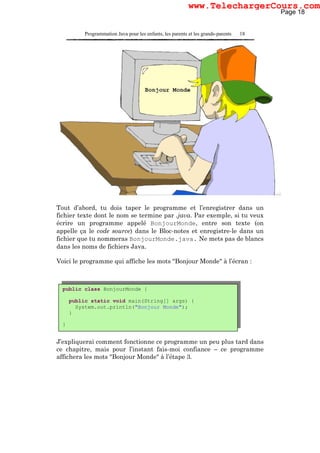 Programmation Java pour les enfants, les parents et les grands-parents 18
Tout d’abord, tu dois taper le programme et l’enregistrer dans un
fichier texte dont le nom se termine par .java. Par exemple, si tu veux
écrire un programme appelé BonjourMonde, entre son texte (on
appelle ça le code source) dans le Bloc-notes et enregistre-le dans un
fichier que tu nommeras BonjourMonde.java. Ne mets pas de blancs
dans les noms de fichiers Java.
Voici le programme qui affiche les mots "Bonjour Monde" à l’écran :
J’expliquerai comment fonctionne ce programme un peu plus tard dans
ce chapitre, mais pour l’instant fais-moi confiance – ce programme
affichera les mots "Bonjour Monde" à l’étape 3.
public class BonjourMonde {
public static void main(String[] args) {
System.out.println("Bonjour Monde");
}
}
Page 18
www.TelechargerCours.com
 