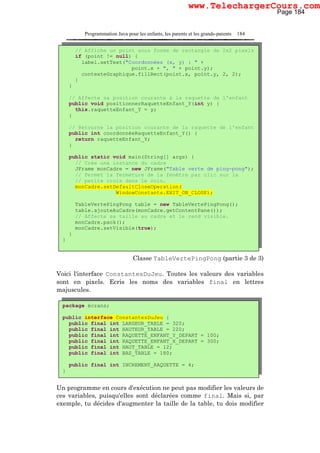 Programmation Java pour les enfants, les parents et les grands-parents 184
Classe TableVertePingPong (partie 3 de 3)
Voici l'interface ConstantesDuJeu. Toutes les valeurs des variables
sont en pixels. Ecris les noms des variables final en lettres
majuscules.
Un programme en cours d'exécution ne peut pas modifier les valeurs de
ces variables, puisqu'elles sont déclarées comme final. Mais si, par
exemple, tu décides d'augmenter la taille de la table, tu dois modifier
// Affiche un point sous forme de rectangle de 2x2 pixels
if (point != null) {
label.setText("Coordonnées (x, y) : " +
point.x + ", " + point.y);
contexteGraphique.fillRect(point.x, point.y, 2, 2);
}
}
// Affecte sa position courante à la raquette de l'enfant
public void positionnerRaquetteEnfant_Y(int y) {
this.raquetteEnfant_Y = y;
}
// Retourne la position courante de la raquette de l'enfant
public int coordonnéeRaquetteEnfant_Y() {
return raquetteEnfant_Y;
}
public static void main(String[] args) {
// Crée une instance du cadre
JFrame monCadre = new JFrame("Table verte de ping-pong");
// Permet la fermeture de la fenêtre par clic sur la
// petite croix dans le coin.
monCadre.setDefaultCloseOperation(
WindowConstants.EXIT_ON_CLOSE);
TableVertePingPong table = new TableVertePingPong();
table.ajouteAuCadre(monCadre.getContentPane());
// Affecte sa taille au cadre et le rend visible.
monCadre.pack();
monCadre.setVisible(true);
}
}
package écrans;
public interface ConstantesDuJeu {
public final int LARGEUR_TABLE = 320;
public final int HAUTEUR_TABLE = 220;
public final int RAQUETTE_ENFANT_Y_DEPART = 100;
public final int RAQUETTE_ENFANT_X_DEPART = 300;
public final int HAUT_TABLE = 12;
public final int BAS_TABLE = 180;
public final int INCREMENT_RAQUETTE = 4;
}
Page 184
www.TelechargerCours.com
 
