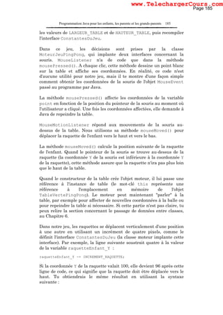 Programmation Java pour les enfants, les parents et les grands-parents 185
les valeurs de LARGEUR_TABLE et de HAUTEUR_TABLE, puis recompiler
l'interface ConstantesDuJeu.
Dans ce jeu, les décisions sont prises par la classe
MoteurJeuPingPong, qui implante deux interfaces concernant la
souris. MouseListener n'a de code que dans la méthode
mousePressed(). A chaque clic, cette méthode dessine un point blanc
sur la table et affiche ses coordonnées. En réalité, ce code n'est
d'aucune utilité pour notre jeu, mais il te montre d'une façon simple
comment obtenir les coordonnées de la souris de l'objet MouseEvent
passé au programme par Java.
La méthode mousePressed() affecte les coordonnées de la variable
point en fonction de la position du pointeur de la souris au moment où
l'utilisateur a cliqué. Une fois les coordonnées affectées, elle demande à
Java de repeindre la table.
MouseMotionListener répond aux mouvements de la souris au-
dessus de la table. Nous utilisons sa méthode mouseMoved() pour
déplacer la raquette de l'enfant vers le haut et vers le bas.
La méthode mouseMoved() calcule la position suivante de la raquette
de l'enfant. Quand le pointeur de la souris se trouve au-dessus de la
raquette (la coordonnée Y de la souris est inférieure à la coordonnée Y
de la raquette), cette méthode assure que la raquette n'ira pas plus loin
que le haut de la table.
Quand le constructeur de la table crée l'objet moteur, il lui passe une
référence à l'instance de table (le mot-clé this représente une
référence à l'emplacement en mémoire de l'objet
TableVertePingPong). Le moteur peut maintenant "parler" à la
table, par exemple pour affecter de nouvelles coordonnées à la balle ou
pour repeindre la table si nécessaire. Si cette partie n'est pas claire, tu
peux relire la section concernant le passage de données entre classes,
au Chapitre 6.
Dans notre jeu, les raquettes se déplacent verticalement d'une position
à une autre en utilisant un incrément de quatre pixels, comme le
définit l'interface ConstantesDuJeu (la classe moteur implante cette
interface). Par exemple, la ligne suivante soustrait quatre à la valeur
de la variable raquetteEnfant_Y :
raquetteEnfant_Y -= INCREMENT_RAQUETTE;
Si la coordonnée Y de la raquette valait 100, elle devient 96 après cette
ligne de code, ce qui signifie que la raquette doit être déplacée vers le
haut. Tu obtiendrais le même résultat en utilisant la syntaxe
suivante :
Page 185
www.TelechargerCours.com
 