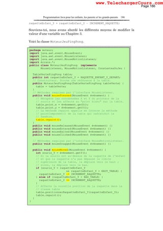 Programmation Java pour les enfants, les parents et les grands-parents 186
raquetteEnfant_Y = raquetteEnfant_Y – INCREMENT_RAQUETTE;
Souviens-toi, nous avons abordé les différents moyens de modifier la
valeur d'une variable au Chapitre 3.
Voici la classe MoteurJeuPingPong.
package moteur;
import java.awt.event.MouseEvent;
import java.awt.event.MouseListener;
import java.awt.event.MouseMotionListener;
import écrans.*;
public class MoteurJeuPingPong implements
MouseListener, MouseMotionListener, ConstantesDuJeu {
TableVertePingPong table;
public int raquetteEnfant_Y = RAQUETTE_ENFANT_Y_DEPART;
// Constructeur. Stocke une référence à la table.
public MoteurJeuPingPong(TableVertePingPong tableVerte) {
table = tableVerte;
}
// Méthodes requises par l'interface MouseListener.
public void mousePressed(MouseEvent événement) {
// Récupère les coordonnées X et Y du pointeur de la
// souris et les affecte au "point blanc" sur la table.
table.point.x = événement.getX();
table.point.y = événement.getY();
// La méthode repaint appelle en interne la méthode
// paintComponent() de la table qui rafraîchit la
// fenêtre.
table.repaint();
}
public void mouseReleased(MouseEvent événement) {}
public void mouseEntered(MouseEvent événement) {}
public void mouseExited(MouseEvent événement) {}
public void mouseClicked(MouseEvent événement) {}
// Méthodes requises par l'interface MouseMotionListener.
public void mouseDragged(MouseEvent événement) {}
public void mouseMoved(MouseEvent événement) {
int souris_Y = événement.getY();
// Si la souris est au-dessus de la raquette de l'enfant
// et que la raquette n'a pas dépassé la limite
// supérieure de la table, la déplace vers le haut ;
// sinon, la déplace vers le bas.
if (souris_Y < raquetteEnfant_Y
&& raquetteEnfant_Y > HAUT_TABLE) {
raquetteEnfant_Y -= INCREMENT_RAQUETTE;
} else if (raquetteEnfant_Y < BAS_TABLE) {
raquetteEnfant_Y += INCREMENT_RAQUETTE;
}
// Affecte la nouvelle position de la raquette dans la
// classe table
table.positionnerRaquetteEnfant_Y(raquetteEnfant_Y);
table.repaint();
}
}
Page 186
www.TelechargerCours.com
 