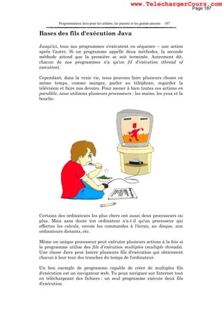 Programmation Java pour les enfants, les parents et les grands-parents 187
Bases des fils d'exécution Java
Jusqu'ici, tous nos programmes s'exécutent en séquence – une action
après l'autre. Si un programme appelle deux méthodes, la seconde
méthode attend que la première se soit terminée. Autrement dit,
chacun de nos programmes n'a qu'un fil d'exécution (thread of
execution).
Cependant, dans la vraie vie, nous pouvons faire plusieurs choses en
même temps, comme manger, parler au téléphone, regarder la
télévision et faire nos devoirs. Pour mener à bien toutes ces actions en
parallèle, nous utilisons plusieurs processeurs : les mains, les yeux et la
bouche.
Certains des ordinateurs les plus chers ont aussi deux processeurs ou
plus. Mais sans doute ton ordinateur n'a-t-il qu'un processeur qui
effectue les calculs, envoie les commandes à l'écran, au disque, aux
ordinateurs distants, etc.
Même un unique processeur peut exécuter plusieurs actions à la fois si
le programme utilise des fils d'exécution multiples (multiple threads).
Une classe Java peut lancer plusieurs fils d'exécution qui obtiennent
chacun à leur tour des tranches du temps de l'ordinateur.
Un bon exemple de programme capable de créer de multiples fils
d'exécution est un navigateur web. Tu peux naviguer sur Internet tout
en téléchargeant des fichiers : un seul programme exécute deux fils
d'exécution.
Page 187
www.TelechargerCours.com
 