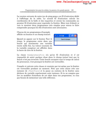 Programmation Java pour les enfants, les parents et les grands-parents 188
La version suivante de notre jeu de ping-pong a un fil d'exécution dédié
à l'affichage de la table. Le second fil d'exécution calcule les
coordonnées de la balle et des raquettes et envoie les commandes au
premier fil d'exécution pour repeindre la fenêtre. Mais tout d'abord, je
vais te montrer deux programmes très simples pour mieux te faire
comprendre pourquoi les fils d'exécution sont nécessaires.
Chacun de ces programmes d'exemple
affiche un bouton et un champ textuel.
Quand on appuie sur le bouton Tuer le
temps, le programme entre dans une
boucle qui incrémente une variable
trente mille fois. La valeur courante de
la variable compteur est affichée dans
la barre de titre de la fenêtre.
La classe ExempleSansFils n'a qu'un fil d'exécution et il est
impossible de saisir quelque chose dans le champ textuel tant que la
boucle n'est pas terminée. Cette boucle accapare tout le temps de calcul
du processeur, c'est pourquoi la fenêtre est verrouillée.
Compile et exécute cette classe et constate par toi-même que la fenêtre
est verrouillée pendant un moment. Note que cette classe crée une
instance de JTextField et la passe au contenu de la fenêtre sans
déclarer de variable représentant cette instance. Si tu ne comptes pas
lire ou modifier d'attributs de cet objet dans ton programme, tu n'as
pas besoin de mémoriser une telle référence.
Page 188
www.TelechargerCours.com
 