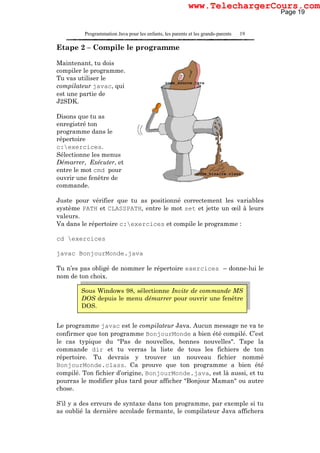 Programmation Java pour les enfants, les parents et les grands-parents 19
Etape 2 – Compile le programme
Maintenant, tu dois
compiler le programme.
Tu vas utiliser le
compilateur javac, qui
est une partie de
J2SDK.
Disons que tu as
enregistré ton
programme dans le
répertoire
c:exercices.
Sélectionne les menus
Démarrer, Exécuter, et
entre le mot cmd pour
ouvrir une fenêtre de
commande.
Juste pour vérifier que tu as positionné correctement les variables
système PATH et CLASSPATH, entre le mot set et jette un œil à leurs
valeurs.
Va dans le répertoire c:exercices et compile le programme :
cd exercices
javac BonjourMonde.java
Tu n’es pas obligé de nommer le répertoire exercices – donne-lui le
nom de ton choix.
Le programme javac est le compilateur Java. Aucun message ne va te
confirmer que ton programme BonjourMonde a bien été compilé. C’est
le cas typique du "Pas de nouvelles, bonnes nouvelles". Tape la
commande dir et tu verras la liste de tous les fichiers de ton
répertoire. Tu devrais y trouver un nouveau fichier nommé
BonjourMonde.class. Ca prouve que ton programme a bien été
compilé. Ton fichier d’origine, BonjourMonde.java, est là aussi, et tu
pourras le modifier plus tard pour afficher "Bonjour Maman" ou autre
chose.
S’il y a des erreurs de syntaxe dans ton programme, par exemple si tu
as oublié la dernière accolade fermante, le compilateur Java affichera
Sous Windows 98, sélectionne Invite de commande MS
DOS depuis le menu démarrer pour ouvrir une fenêtre
DOS.
Page 19
www.TelechargerCours.com
 