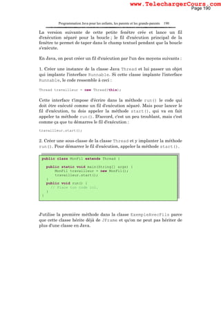 Programmation Java pour les enfants, les parents et les grands-parents 190
La version suivante de cette petite fenêtre crée et lance un fil
d'exécution séparé pour la boucle ; le fil d'exécution principal de la
fenêtre te permet de taper dans le champ textuel pendant que la boucle
s'exécute.
En Java, on peut créer un fil d'exécution par l'un des moyens suivants :
1. Créer une instance de la classe Java Thread et lui passer un objet
qui implante l'interface Runnable. Si cette classe implante l'interface
Runnable, le code ressemble à ceci :
Thread travailleur = new Thread(this);
Cette interface t'impose d'écrire dans la méthode run() le code qui
doit être exécuté comme un fil d'exécution séparé. Mais pour lancer le
fil d'exécution, tu dois appeler la méthode start(), qui va en fait
appeler ta méthode run(). D'accord, c'est un peu troublant, mais c'est
comme ça que tu démarres le fil d'exécution :
travailleur.start();
2. Créer une sous-classe de la classe Thread et y implanter la méthode
run(). Pour démarrer le fil d'exécution, appeler la méthode start().
J'utilise la première méthode dans la classe ExempleAvecFils parce
que cette classe hérite déjà de JFrame et qu'on ne peut pas hériter de
plus d'une classe en Java.
public class MonFil extends Thread {
public static void main(String[] args) {
MonFil travailleur = new MonFil();
travailleur.start();
}
public void run() {
// Place ton code ici.
}
}
Page 190
www.TelechargerCours.com
 