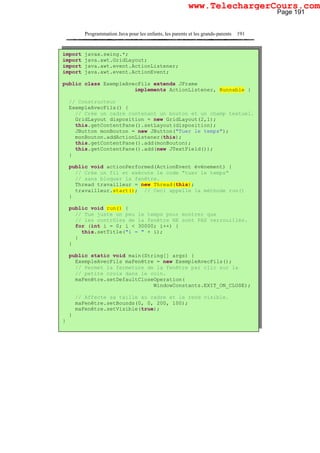 Programmation Java pour les enfants, les parents et les grands-parents 191
import javax.swing.*;
import java.awt.GridLayout;
import java.awt.event.ActionListener;
import java.awt.event.ActionEvent;
public class ExempleAvecFils extends JFrame
implements ActionListener, Runnable {
// Constructeur
ExempleAvecFils() {
// Crée un cadre contenant un bouton et un champ textuel.
GridLayout disposition = new GridLayout(2,1);
this.getContentPane().setLayout(disposition);
JButton monBouton = new JButton("Tuer le temps");
monBouton.addActionListener(this);
this.getContentPane().add(monBouton);
this.getContentPane().add(new JTextField());
}
public void actionPerformed(ActionEvent événement) {
// Crée un fil et exécute le code "tuer le temps"
// sans bloquer la fenêtre.
Thread travailleur = new Thread(this);
travailleur.start(); // Ceci appelle la méthode run()
}
public void run() {
// Tue juste un peu le temps pour montrer que
// les contrôles de la fenêtre NE sont PAS verrouillés.
for (int i = 0; i < 30000; i++) {
this.setTitle("i = " + i);
}
}
public static void main(String[] args) {
ExempleAvecFils maFenêtre = new ExempleAvecFils();
// Permet la fermeture de la fenêtre par clic sur la
// petite croix dans le coin.
maFenêtre.setDefaultCloseOperation(
WindowConstants.EXIT_ON_CLOSE);
// Affecte sa taille au cadre et le rend visible.
maFenêtre.setBounds(0, 0, 200, 100);
maFenêtre.setVisible(true);
}
}
Page 191
www.TelechargerCours.com
 