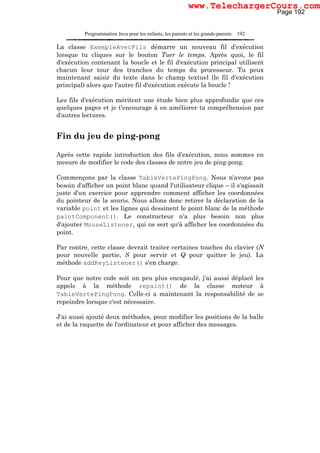 Programmation Java pour les enfants, les parents et les grands-parents 192
La classe ExempleAvecFils démarre un nouveau fil d'exécution
lorsque tu cliques sur le bouton Tuer le temps. Après quoi, le fil
d'exécution contenant la boucle et le fil d'exécution principal utilisent
chacun leur tour des tranches du temps du processeur. Tu peux
maintenant saisir du texte dans le champ textuel (le fil d'exécution
principal) alors que l'autre fil d'exécution exécute la boucle !
Les fils d'exécution méritent une étude bien plus approfondie que ces
quelques pages et je t'encourage à en améliorer ta compréhension par
d'autres lectures.
Fin du jeu de ping-pong
Après cette rapide introduction des fils d'exécution, nous sommes en
mesure de modifier le code des classes de notre jeu de ping-pong.
Commençons par la classe TableVertePingPong. Nous n'avons pas
besoin d'afficher un point blanc quand l'utilisateur clique – il s'agissait
juste d'un exercice pour apprendre comment afficher les coordonnées
du pointeur de la souris. Nous allons donc retirer la déclaration de la
variable point et les lignes qui dessinent le point blanc de la méthode
paintComponent(). Le constructeur n'a plus besoin non plus
d'ajouter MouseListener, qui ne sert qu'à afficher les coordonnées du
point.
Par contre, cette classe devrait traiter certaines touches du clavier (N
pour nouvelle partie, S pour servir et Q pour quitter le jeu). La
méthode addKeyListener() s'en charge.
Pour que notre code soit un peu plus encapsulé, j'ai aussi déplacé les
appels à la méthode repaint() de la classe moteur à
TableVertePingPong. Celle-ci a maintenant la responsabilité de se
repeindre lorsque c'est nécessaire.
J'ai aussi ajouté deux méthodes, pour modifier les positions de la balle
et de la raquette de l'ordinateur et pour afficher des messages.
Page 192
www.TelechargerCours.com
 