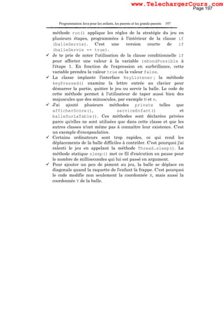 Programmation Java pour les enfants, les parents et les grands-parents 197
méthode run() applique les règles de la stratégie du jeu en
plusieurs étapes, programmées à l'intérieur de la clause if
(balleServie). C'est une version courte de if
(balleServie == true).
Je te prie de noter l'utilisation de la clause conditionnelle if
pour affecter une valeur à la variable rebondPossible à
l'étape 1. En fonction de l'expression en surbrillance, cette
variable prendra la valeur true ou la valeur false.
La classe implante l'interface KeyListener ; la méthode
keyPressed() examine la lettre entrée au clavier pour
démarrer la partie, quitter le jeu ou servir la balle. Le code de
cette méthode permet à l'utilisateur de taper aussi bien des
majuscules que des minuscules, par exemple N et n.
J'ai ajouté plusieurs méthodes private telles que
afficherScore(), serviceEnfant() et
balleSurLaTable(). Ces méthodes sont déclarées privées
parce qu'elles ne sont utilisées que dans cette classe et que les
autres classes n'ont même pas à connaître leur existence. C'est
un exemple d'encapsulation.
Certains ordinateurs sont trop rapides, ce qui rend les
déplacements de la balle difficiles à contrôler. C'est pourquoi j'ai
ralenti le jeu en appelant la méthode Thread.sleep(). La
méthode statique sleep() met ce fil d'exécution en pause pour
le nombre de millisecondes qui lui est passé en argument.
Pour ajouter un peu de piment au jeu, la balle se déplace en
diagonale quand la raquette de l'enfant la frappe. C'est pourquoi
le code modifie non seulement la coordonnée X, mais aussi la
coordonnée Y de la balle.
Page 197
www.TelechargerCours.com
 