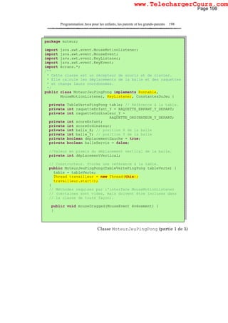 Programmation Java pour les enfants, les parents et les grands-parents 198
Classe MoteurJeuPingPong (partie 1 de 5)
package moteur;
import java.awt.event.MouseMotionListener;
import java.awt.event.MouseEvent;
import java.awt.event.KeyListener;
import java.awt.event.KeyEvent;
import écrans.*;
/**
* Cette classe est un récepteur de souris et de clavier.
* Elle calcule les déplacements de la balle et des raquettes
* et change leurs coordonnées.
*/
public class MoteurJeuPingPong implements Runnable,
MouseMotionListener, KeyListener, ConstantesDuJeu {
private TableVertePingPong table; // Référence à la table.
private int raquetteEnfant_Y = RAQUETTE_ENFANT_Y_DEPART;
private int raquetteOrdinateur_Y =
RAQUETTE_ORDINATEUR_Y_DEPART;
private int scoreEnfant;
private int scoreOrdinateur;
private int balle_X; // position X de la balle
private int balle_Y; // position Y de la balle
private boolean déplacementGauche = true;
private boolean balleServie = false;
//Valeur en pixels du déplacement vertical de la balle.
private int déplacementVertical;
// Constructeur. Stocke une référence à la table.
public MoteurJeuPingPong(TableVertePingPong tableVerte) {
table = tableVerte;
Thread travailleur = new Thread(this);
travailleur.start();
}
// Méthodes requises par l'interface MouseMotionListener
// (certaines sont vides, mais doivent être incluses dans
// la classe de toute façon).
public void mouseDragged(MouseEvent événement) {
}
Page 198
www.TelechargerCours.com
 