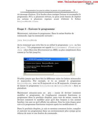 Programmation Java pour les enfants, les parents et les grands-parents 20
un message d’erreur. Il te faudra alors corriger l’erreur et recompiler le
programme. S’il y a plusieurs erreurs, tu peux avoir besoin de répéter
ces actions à plusieurs reprises avant d’obtenir le fichier
BonjourMonde.class.
Etape 3 – Exécute le programme
Maintenant, exécutons le programme. Dans la même fenêtre de
commande, tape la commande suivante :
java BonjourMonde
As-tu remarqué que cette fois tu as utilisé le programme java au lieu
de javac ? Ce programme est appelé Environnement d’exécution
Java (Java Run-time Environment ou JRE), ou plus simplement Java
comme je l’ai fait jusqu’ici.
N’oublie jamais que Java fait la différence entre les lettres minuscules
et majuscules. Par exemple, si tu as nommé le programme
BonjourMonde, avec un B majuscule et un M majuscule, n’essaie pas
de lancer le programme bonjourmonde ou bonjourMonde – Java se
plaindrait.
Maintenant amusons-nous un peu – essaie de deviner comment
modifier ce programme. Je t’expliquerai comment fonctionne ce
programme dans le prochain chapitre, mais tout de même, essaie de
deviner comment le modifier pour qu’il dise bonjour à ton animal
familier, ton ami ou qu’il affiche ton adresse. Suis les trois étapes pour
voir si le programme fonctionne toujours après tes modifications ☺.
Dans le prochain chapitre, je vais te montrer comment écrire, compiler
et exécuter tes programmes dans un environnement plus sympa qu’un
éditeur de texte et une fenêtre de commande.
Page 20
www.TelechargerCours.com
 