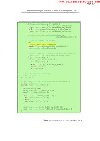 Programmation Java pour les enfants, les parents et les grands-parents 201
Classe MoteurJeuPingPong (partie 4 de 5)
if (raquetteOrdinateur_Y < balle_Y
&& raquetteOrdinateur_Y < BAS_TABLE) {
raquetteOrdinateur_Y += INCREMENT_RAQUETTE;
} else if (raquetteOrdinateur_Y > HAUT_TABLE) {
raquetteOrdinateur_Y -= INCREMENT_RAQUETTE;
}
table.positionnerRaquetteOrdinateur_Y(
raquetteOrdinateur_Y);
// Etape 4. Sommeiller un peu
try {
Thread.sleep(DUREE_SOMMEIL);
} catch (InterruptedException exception) {
exception.printStackTrace();
}
// Etape 5. Mettre le score à jour si la balle est
// dans la surface verte mais ne bouge plus.
if (balleSurLaTable()) {
if (balle_X > BALLE_X_MAX ) {
scoreOrdinateur++;
afficherScore();
} else if (balle_X < BALLE_X_MIN) {
scoreEnfant++;
afficherScore();
}
}
} // Fin du if balleServie
} // Fin du while
}// Fin de run()
// Sert depuis la position courante de la raquette
// de l'enfant.
private void serviceEnfant() {
balleServie = true;
balle_X = RAQUETTE_ENFANT_X - 1;
balle_Y = raquetteEnfant_Y;
if (balle_Y > HAUTEUR_TABLE / 2) {
déplacementVertical = -1;
} else {
déplacementVertical = 1;
}
table.positionnerBalle(balle_X, balle_Y);
table.positionnerRaquetteEnfant_Y(raquetteEnfant_Y);
}
Page 201
www.TelechargerCours.com
 