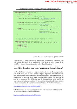 Programmation Java pour les enfants, les parents et les grands-parents 202
Classe MoteurJeuPingPong (partie 5 de 5)
Félicitations ! Tu as terminé ton second jeu. Compile les classes et fais
une partie. Lorsque tu te sentiras à l'aise avec le code, essaie de le
modifier ; je suis sûr que tu as des idées d'amélioration.
Que lire d'autre sur la programmation de jeux ?
1. CodeRally est un jeu de programmation temps réel Java parrainé
par IBM, basé sur la plate-forme Eclipse. Il permet aux utilisateurs
peu familiers de Java de rentrer facilement dans la compétition tout en
apprenant le langage Java. Les joueurs développent une voiture de
course et prennent des décisions sur le bon moment pour accélérer,
tourner ou ralentir en fonction de la position des autres joueurs ou des
points de contrôle, de leur niveau de carburant et d'autres facteurs.
http://www.alphaworks.ibm.com/tech/codeRally
2. Robocode est un jeu de programmation très amusant qui t'apprend
le Java en te faisant créer des robots.
http://www.alphaworks.ibm.com/tech/robocode
private void afficherScore() {
balleServie = false;
if (scoreOrdinateur == SCORE_GAGNANT) {
table.affecterTexteMessage("L'ordinateur a gagné ! " +
scoreOrdinateur +
" : " + scoreEnfant);
} else if (scoreEnfant == SCORE_GAGNANT) {
table.affecterTexteMessage ("Tu as gagné ! "+
scoreEnfant +
" : " + scoreOrdinateur);
} else {
table.affecterTexteMessage ("Ordinateur : "+
scoreOrdinateur +
" Enfant: " + scoreEnfant);
}
}
// Vérifie que la balle n'a pas dépassé la limite
// inférieure ou supérieure de la table.
private boolean balleSurLaTable() {
if (balle_Y >= BALLE_Y_MIN && balle_Y <= BALLE_Y_MAX) {
return true;
} else {
return false;
}
}
}
Page 202
www.TelechargerCours.com
 