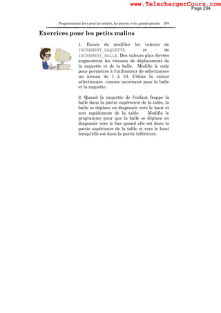 Programmation Java pour les enfants, les parents et les grands-parents 204
Exercices pour les petits malins
1. Essaie de modifier les valeurs de
INCREMENT_RAQUETTE et de
INCREMENT_BALLE. Des valeurs plus élevées
augmentent les vitesses de déplacement de
la raquette et de la balle. Modifie le code
pour permettre à l'utilisateur de sélectionner
un niveau de 1 à 10. Utilise la valeur
sélectionnée comme incrément pour la balle
et la raquette.
2. Quand la raquette de l'enfant frappe la
balle dans la partie supérieure de la table, la
balle se déplace en diagonale vers le haut et
sort rapidement de la table. Modifie le
programme pour que la balle se déplace en
diagonale vers le bas quand elle est dans la
partie supérieure de la table et vers le haut
lorsqu'elle est dans la partie inférieure.
Page 204
www.TelechargerCours.com
 