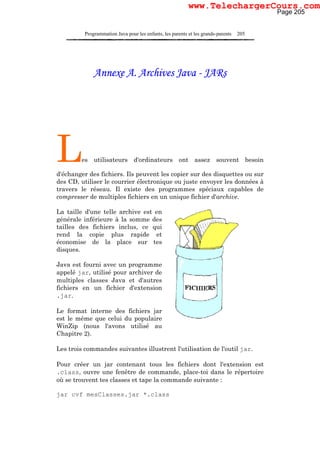 Programmation Java pour les enfants, les parents et les grands-parents 205
Annexe A. Archives Java - JARs
Les utilisateurs d'ordinateurs ont assez souvent besoin
d'échanger des fichiers. Ils peuvent les copier sur des disquettes ou sur
des CD, utiliser le courrier électronique ou juste envoyer les données à
travers le réseau. Il existe des programmes spéciaux capables de
compresser de multiples fichiers en un unique fichier d'archive.
La taille d'une telle archive est en
générale inférieure à la somme des
tailles des fichiers inclus, ce qui
rend la copie plus rapide et
économise de la place sur tes
disques.
Java est fourni avec un programme
appelé jar, utilisé pour archiver de
multiples classes Java et d'autres
fichiers en un fichier d'extension
.jar.
Le format interne des fichiers jar
est le même que celui du populaire
WinZip (nous l'avons utilisé au
Chapitre 2).
Les trois commandes suivantes illustrent l'utilisation de l'outil jar.
Pour créer un jar contenant tous les fichiers dont l'extension est
.class, ouvre une fenêtre de commande, place-toi dans le répertoire
où se trouvent tes classes et tape la commande suivante :
jar cvf mesClasses.jar *.class
Page 205
www.TelechargerCours.com
 