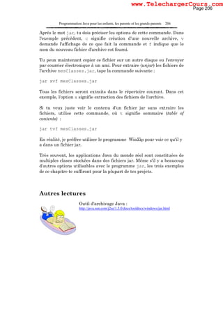 Programmation Java pour les enfants, les parents et les grands-parents 206
Après le mot jar, tu dois préciser les options de cette commande. Dans
l'exemple précédent, c signifie création d'une nouvelle archive, v
demande l'affichage de ce que fait la commande et f indique que le
nom du nouveau fichier d'archive est fourni.
Tu peux maintenant copier ce fichier sur un autre disque ou l'envoyer
par courrier électronique à un ami. Pour extraire (unjar) les fichiers de
l'archive mesClasses.jar, tape la commande suivante :
jar xvf mesClasses.jar
Tous les fichiers seront extraits dans le répertoire courant. Dans cet
exemple, l'option x signifie extraction des fichiers de l'archive.
Si tu veux juste voir le contenu d'un fichier jar sans extraire les
fichiers, utilise cette commande, où t signifie sommaire (table of
contents) :
jar tvf mesClasses.jar
En réalité, je préfère utiliser le programme WinZip pour voir ce qu'il y
a dans un fichier jar.
Très souvent, les applications Java du monde réel sont constituées de
multiples clases stockées dans des fichiers jar. Même s'il y a beaucoup
d'autres options utilisables avec le programme jar, les trois exemples
de ce chapitre te suffiront pour la plupart de tes projets.
Autres lectures
Outil d'archivage Java :
http://java.sun.com/j2se/1.5.0/docs/tooldocs/windows/jar.html
Page 206
www.TelechargerCours.com
 