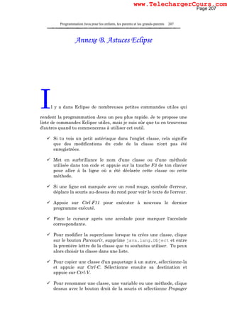 Programmation Java pour les enfants, les parents et les grands-parents 207
Annexe B. Astuces Eclipse
Il y a dans Eclipse de nombreuses petites commandes utiles qui
rendent la programmation Java un peu plus rapide. Je te propose une
liste de commandes Eclipse utiles, mais je suis sûr que tu en trouveras
d'autres quand tu commenceras à utiliser cet outil.
Si tu vois un petit astérisque dans l'onglet classe, cela signifie
que des modifications du code de la classe n'ont pas été
enregistrées.
Met en surbrillance le nom d'une classe ou d'une méthode
utilisée dans ton code et appuie sur la touche F3 de ton clavier
pour aller à la ligne où a été déclarée cette classe ou cette
méthode.
Si une ligne est marquée avec un rond rouge, symbole d'erreur,
déplace la souris au-dessus du rond pour voir le texte de l'erreur.
Appuie sur Ctrl-F11 pour exécuter à nouveau le dernier
programme exécuté.
Place le curseur après une accolade pour marquer l'accolade
correspondante.
Pour modifier la superclasse lorsque tu crées une classe, clique
sur le bouton Parcourir, supprime java.lang.Object et entre
la première lettre de la classe que tu souhaites utiliser. Tu peux
alors choisir ta classe dans une liste.
Pour copier une classe d'un paquetage à un autre, sélectionne-la
et appuie sur Ctrl-C. Sélectionne ensuite sa destination et
appuie sur Ctrl-V.
Pour renommer une classe, une variable ou une méthode, clique
dessus avec le bouton droit de la souris et sélectionne Propager
Page 207
www.TelechargerCours.com
 