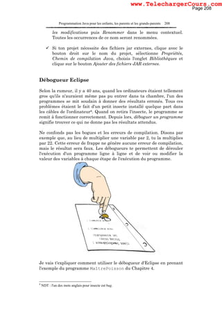 Programmation Java pour les enfants, les parents et les grands-parents 208
les modifications puis Renommer dans le menu contextuel.
Toutes les occurrences de ce nom seront renommées.
Si ton projet nécessite des fichiers jar externes, clique avec le
bouton droit sur le nom du projet, sélectionne Propriétés,
Chemin de compilation Java, choisis l'onglet Bibliothèques et
clique sur le bouton Ajouter des fichiers JAR externes.
Débogueur Eclipse
Selon la rumeur, il y a 40 ans, quand les ordinateurs étaient tellement
gros qu'ils n'auraient même pas pu entrer dans ta chambre, l'un des
programmes se mit soudain à donner des résultats erronés. Tous ces
problèmes étaient le fait d'un petit insecte installé quelque part dans
les câbles de l'ordinateur8. Quand on retira l'insecte, le programme se
remit à fonctionner correctement. Depuis lors, déboguer un programme
signifie trouver ce qui ne donne pas les résultats attendus.
Ne confonds pas les bogues et les erreurs de compilation. Disons par
exemple que, au lieu de multiplier une variable par 2, tu la multiplies
par 22. Cette erreur de frappe ne génère aucune erreur de compilation,
mais le résultat sera faux. Les débogueurs te permettent de dérouler
l'exécution d'un programme ligne à ligne et de voir ou modifier la
valeur des variables à chaque étape de l'exécution du programme.
Je vais t'expliquer comment utiliser le débogueur d'Eclipse en prenant
l'exemple du programme MaîtrePoisson du Chapitre 4.
8
NDT : l'un des mots anglais pour insecte est bug.
Page 208
www.TelechargerCours.com
 