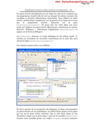 Programmation Java pour les enfants, les parents et les grands-parents 209
Un point d'arrêt (breakpoint) est une ligne du code où tu voudrais que
ton programme s'arrête afin de voir ou changer la valeur courante des
variables et d'autres informations d'exécution. Pour définir un point
d'arrêt, double-clique simplement sur la gauche de la ligne où tu veux
que le programme s'arrête. Essayons sur la ligne
monPoisson.plonger(2). Tu peux voir sur cette ligne une puce
ronde qui indique un point d'arrêt. Maintenant, sélectionne les menus
Exécuter, Déboguer…. Sélectionne l'application MaîtrePoisson et
appuie sur le bouton Déboguer.
MaîtrePoisson démarre en mode débogage (in the debug mode) et
s'arrête en attendant de nouvelles instructions de ta part dès qu'il
atteint la ligne monPoisson.plonger(2).
Une fenêtre comme celle-ci est affichée :
En bas à gauche de la perspective de débogage, la ligne correspondant
au point d'arrêt est en surbrillance. La flèche bleue pointe sur la ligne
qui est sur le point d'être exécutée. Sur le côté droit (dans la vue
Variables), clique sur le petit signe + près de la variable monPoisson.
Comme cette variable pointe sur l'objet Poisson, on peut examiner
Page 209
www.TelechargerCours.com
 