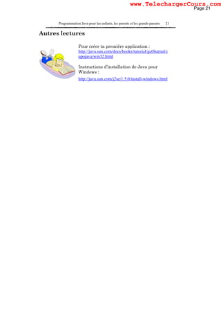 Programmation Java pour les enfants, les parents et les grands-parents 21
Autres lectures
Pour créer ta première application :
http://java.sun.com/docs/books/tutorial/getStarted/c
upojava/win32.html
Instructions d’installation de Java pour
Windows :
http://java.sun.com/j2se/1.5.0/install-windows.html
Page 21
www.TelechargerCours.com
 
