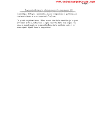 Programmation Java pour les enfants, les parents et les grands-parents 211
contient pas de bogue : ça m'aide à mieux comprendre ce qu'il se passe
exactement dans le programme qui s'exécute.
Où placer un point d'arrêt ? Si tu as une idée de la méthode qui te pose
problème, mets-le juste avant la ligne suspecte. Si tu n'en es pas sûr,
place-le simplement sur la première ligne de la méthode main() et
avance petit à petit dans le programme.
Page 211
www.TelechargerCours.com
 