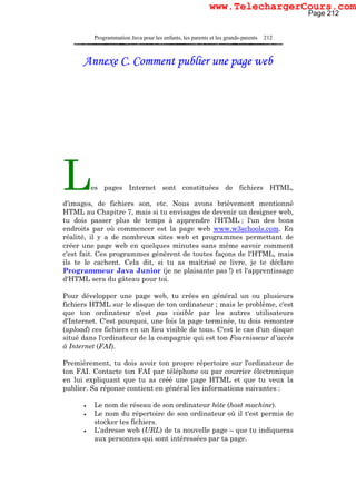 Programmation Java pour les enfants, les parents et les grands-parents 212
Annexe C. Comment publier une page web
Les pages Internet sont constituées de fichiers HTML,
d'images, de fichiers son, etc. Nous avons brièvement mentionné
HTML au Chapitre 7, mais si tu envisages de devenir un designer web,
tu dois passer plus de temps à apprendre l'HTML ; l'un des bons
endroits par où commencer est la page web www.w3schools.com. En
réalité, il y a de nombreux sites web et programmes permettant de
créer une page web en quelques minutes sans même savoir comment
c'est fait. Ces programmes génèrent de toutes façons de l'HTML, mais
ils te le cachent. Cela dit, si tu as maîtrisé ce livre, je te déclare
Programmeur Java Junior (je ne plaisante pas !) et l'apprentissage
d'HTML sera du gâteau pour toi.
Pour développer une page web, tu crées en général un ou plusieurs
fichiers HTML sur le disque de ton ordinateur ; mais le problème, c'est
que ton ordinateur n'est pas visible par les autres utilisateurs
d'Internet. C'est pourquoi, une fois la page terminée, tu dois remonter
(upload) ces fichiers en un lieu visible de tous. C'est le cas d'un disque
situé dans l'ordinateur de la compagnie qui est ton Fournisseur d'accès
à Internet (FAI).
Premièrement, tu dois avoir ton propre répertoire sur l'ordinateur de
ton FAI. Contacte ton FAI par téléphone ou par courrier électronique
en lui expliquant que tu as créé une page HTML et que tu veux la
publier. Sa réponse contient en général les informations suivantes :
• Le nom de réseau de son ordinateur hôte (host machine).
• Le nom du répertoire de son ordinateur où il t'est permis de
stocker tes fichiers.
• L'adresse web (URL) de ta nouvelle page – que tu indiqueras
aux personnes qui sont intéressées par ta page.
Page 212
www.TelechargerCours.com
 