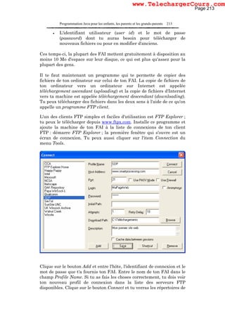 Programmation Java pour les enfants, les parents et les grands-parents 213
• L'identifiant utilisateur (user id) et le mot de passe
(password) dont tu auras besoin pour télécharger de
nouveaux fichiers ou pour en modifier d'anciens.
Ces temps-ci, la plupart des FAI mettent gratuitement à disposition au
moins 10 Mo d'espace sur leur disque, ce qui est plus qu'assez pour la
plupart des gens.
Il te faut maintenant un programme qui te permette de copier des
fichiers de ton ordinateur sur celui de ton FAI. La copie de fichiers de
ton ordinateur vers un ordinateur sur Internet est appelée
téléchargement ascendant (uploading) et la copie de fichiers d'Internet
vers ta machine est appelée téléchargement descendant (downloading).
Tu peux télécharger des fichiers dans les deux sens à l'aide de ce qu'on
appelle un programme FTP client.
L'un des clients FTP simples et faciles d'utilisation est FTP Explorer ;
tu peux le télécharger depuis www.ftpx.com. Installe ce programme et
ajoute la machine de ton FAI à la liste de connexions de ton client
FTP : démarre FTP Explorer ; la première fenêtre qui s'ouvre est un
écran de connexion. Tu peux aussi cliquer sur l'item Connection du
menu Tools.
Clique sur le bouton Add et entre l'hôte, l'identifiant de connexion et le
mot de passe que t'a fournis ton FAI. Entre le nom de ton FAI dans le
champ Profile Name. Si tu as fais les choses correctement, tu dois voir
ton nouveau profil de connexion dans la liste des serveurs FTP
disponibles. Clique sur le bouton Connect et tu verras les répertoires de
Page 213
www.TelechargerCours.com
 