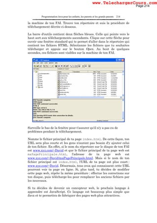Programmation Java pour les enfants, les parents et les grands-parents 214
la machine de ton FAI. Trouve ton répertoire et suis la procédure de
téléchargement décrite ci-dessous.
La barre d'outils contient deux flèches bleues. Celle qui pointe vers le
haut sert aux téléchargements ascendants. Clique sur cette flèche pour
ouvrir une fenêtre standard qui te permet d'aller dans le répertoire qui
contient tes fichiers HTML. Sélectionne les fichiers que tu souhaites
télécharger et appuie sur le bouton Open. Au bout de quelques
secondes, ces fichiers sont visibles sur la machine de ton FAI.
Surveille le bas de la fenêtre pour t'assurer qu'il n'y a pas eu de
problèmes pendant le téléchargement.
Nomme le fichier principal de ta page index.html. De cette façon, ton
URL sera plus courte et les gens n'auront pas besoin d'y ajouter celui
de ton fichier. En effet, si le nom du répertoire sur le disque de ton FAI
est www.xyz.com/~David et que le fichier principal de ta page web est
maPagePrincipale.html, l'adresse de ta page web est
www.xyz.com/~David/maPagePrincipale.html. Mais si le nom de ton
fichier principal est index.html, l'URL de ta page est plus court :
www.xyz.com/~David. Désormais, tous ceux qui connaissent cette URL
pourront voir ta page en ligne. Si, plus tard, tu décides de modifier
cette page web, répète la même procédure : effectue les corrections sur
ton disque, puis télécharge-les pour remplacer les anciens fichiers par
les nouveaux.
Si tu décides de devenir un concepteur web, le prochain langage à
apprendre est JavaScript. Ce langage est beaucoup plus simple que
Java et te permettra de fabriquer des pages web plus attractives.
Page 214
www.TelechargerCours.com
 