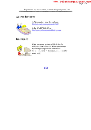 Programmation Java pour les enfants, les parents et les grands-parents 215
Autres lectures
1. Webmonkey pour les enfants :
http://hotwired.lycos.com/webmonkey/kids/
2. Le World Wide Web
http://www.w3schools.com/html/html_www.asp
Exercices
Crée une page web et publie le jeu de
morpion du Chapitre 7. Pour commencer,
télécharge simplement les fichiers
Morpion.html et Morpion.class sur ta
page web.
Fin
Page 215
www.TelechargerCours.com
 