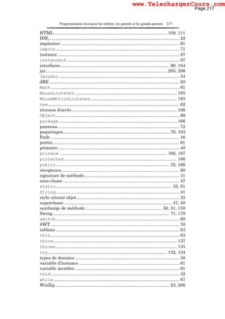 Programmation Java pour les enfants, les parents et les grands-parents 217
HTML ........................................................................................... 109, 111
IDE.......................................................................................................... 22
implanter................................................................................................ 91
import.................................................................................................... 71
instance .................................................................................................. 97
instanceof........................................................................................... 97
interfaces ........................................................................................ 90, 184
jar.................................................................................................. 205, 206
Javadoc ................................................................................................. 54
JRE ......................................................................................................... 20
Math........................................................................................................ 61
MouseListener................................................................................... 185
MouseMotionListener...................................................................... 185
new.......................................................................................................... 62
niveaux d'accès..................................................................................... 166
Object.................................................................................................... 99
package ............................................................................................... 166
panneau.................................................................................................. 72
paquetages...................................................................................... 70, 163
Path ........................................................................................................ 16
portée...................................................................................................... 61
primaire.................................................................................................. 40
private ....................................................................................... 166, 167
protected ........................................................................................... 166
public............................................................................................ 32, 166
récepteurs............................................................................................... 90
signature de méthode............................................................................. 31
sous-classe .............................................................................................. 47
static.............................................................................................. 32, 61
String.................................................................................................... 41
style orienté objet................................................................................... 35
superclasse ....................................................................................... 47, 50
surcharge de méthode.............................................................. 50, 51, 159
Swing .............................................................................................. 71, 178
switch.................................................................................................... 60
SWT ........................................................................................................ 70
tableau.................................................................................................... 63
this........................................................................................................ 63
throw.................................................................................................... 137
throws.................................................................................................. 135
try................................................................................................ 132, 134
types de données .................................................................................... 38
variable d'instance ................................................................................. 61
variable membre .................................................................................... 61
void........................................................................................................ 32
while...................................................................................................... 67
WinZip ............................................................................................ 23, 206
Page 217
www.TelechargerCours.com
 