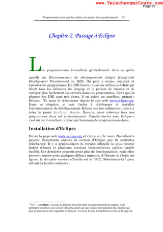 Programmation Java pour les enfants, les parents et les grands-parents 22
Chapitre 2. Passage à Eclipse
Les programmeurs travaillent généralement dans ce qu’on
appelle un Environnement de développement intégré (Integrated
Development Environment ou IDE). On peut y écrire, compiler et
exécuter les programmes. Un IDE fournit aussi un utilitaire d’Aide qui
décrit tous les éléments du langage et te permet de trouver et de
corriger plus facilement les erreurs dans tes programmes. Alors que la
plupart des IDE sont très chers, il en existe un excellent, gratuit :
Eclipse. Tu peux le télécharger depuis le site web www.eclipse.org.
Dans ce chapitre, je vais t’aider à télécharger et installer
l’environnement de développement Eclipse sur ton ordinateur, puis à y
créer le projet Bonjour Monde. Ensuite, nous créerons tous nos
programmes dans cet environnement. Familiarise-toi avec Eclipse –
c’est un outil excellent, utilisé par beaucoup de programmeurs Java.
Installation d’Eclipse
Ouvre la page web www.eclipse.org et clique sur le menu Download à
gauche. Sélectionne ensuite la version d’Eclipse que tu souhaites
télécharger. Il y a généralement la version officielle la plus récente
(latest release) et plusieurs versions intermédiaires stables (stable
builds). Ces dernières peuvent avoir plus de fonctionnalités, mais elles
peuvent encore avoir quelques défauts mineurs. A l’heure où j’écris ces
lignes, la dernière version officielle est la 3.0.2. Sélectionne-la 3 pour
obtenir la fenêtre suivante :
3
NDT : Attention : à moins de préférer travailler dans un environnement en anglais, il est
préférable d’utiliser une version officielle, plutôt qu’une version intermédiaire plus récente qui
peut ne pas encore être supportée en français. Lis aussi la note d’installation au bas de la page 24.
Page 22
www.TelechargerCours.com
 