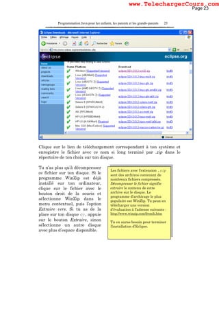 Programmation Java pour les enfants, les parents et les grands-parents 23
Clique sur le lien de téléchargement correspondant à ton système et
enregistre le fichier avec ce nom si long terminé par .zip dans le
répertoire de ton choix sur ton disque.
Tu n’as plus qu’à décompresser
ce fichier sur ton disque. Si le
programme WinZip est déjà
installé sur ton ordinateur,
clique sur le fichier avec le
bouton droit de la souris et
sélectionne WinZip dans le
menu contextuel, puis l’option
Extraire vers. Si tu as de la
place sur ton disque c:, appuie
sur le bouton Extraire, sinon
sélectionne un autre disque
avec plus d’espace disponible.
Les fichiers avec l’extension .zip
sont des archives contenant de
nombreux fichiers compressés.
Décompresser le fichier signifie
extraire le contenu de cette
archive sur le disque. Le
programme d’archivage le plus
populaire est WinZip. Tu peux en
télécharger une version
d’évaluation à l’adresse suivante :
http://www.winzip.com/french.htm
Tu en auras besoin pour terminer
l’installation d’Eclipse.
Page 23
www.TelechargerCours.com
 