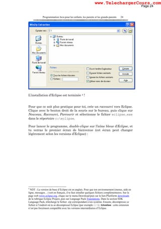 Programmation Java pour les enfants, les parents et les grands-parents 24
L’installation d’Eclipse est terminée 4 !
Pour que ce soit plus pratique pour toi, crée un raccourci vers Eclipse.
Clique avec le bouton droit de la souris sur le bureau, puis clique sur
Nouveau, Raccourci, Parcourir et sélectionne le fichier eclipse.exe
dans le répertoire c:eclipse.
Pour lancer le programme, double-clique sur l’icône bleue d’Eclipse, et
tu verras le premier écran de bienvenue (cet écran peut changer
légèrement selon les versions d’Eclipse) :
4
NDT : La version de base d’Eclipse est en anglais. Pour que ton environnement (menus, aide en
ligne, messages…) soit en français, il te faut installer quelques fichiers complémentaires. Sur la
page web www.eclipse.org, clique sur le menu Download puis sur le lien Platform downloads
de la rubrique Eclipse Project, puis sur Language Pack Translations. Dans la section SDK
Language Pack, télécharge le fichier .zip correspondant à ton système. Ensuite, décompresse ce
fichier à l’endroit où tu as décompressé Eclipse (par exemple c:). Attention : cette extension
n’est pas forcément compatible avec les versions intermédiaires d’Eclipse.
Page 24
www.TelechargerCours.com
 