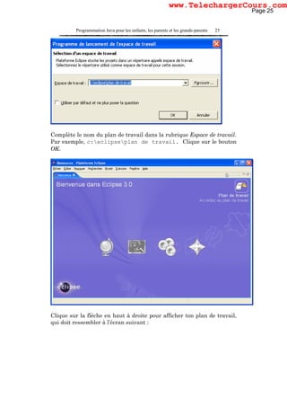 Programmation Java pour les enfants, les parents et les grands-parents 25
Complète le nom du plan de travail dans la rubrique Espace de travail.
Par exemple, c:eclipseplan de travail. Clique sur le bouton
OK.
Clique sur la flèche en haut à droite pour afficher ton plan de travail,
qui doit ressembler à l’écran suivant :
Page 25
www.TelechargerCours.com
 