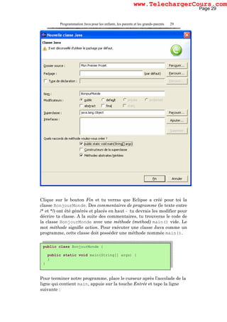 Programmation Java pour les enfants, les parents et les grands-parents 29
Clique sur le bouton Fin et tu verras que Eclipse a créé pour toi la
classe BonjourMonde. Des commentaires de programme (le texte entre
/* et */) ont été générés et placés en haut - tu devrais les modifier pour
décrire ta classe. A la suite des commentaires, tu trouveras le code de
la classe BonjourMonde avec une méthode (method) main() vide. Le
mot méthode signifie action. Pour exécuter une classe Java comme un
programme, cette classe doit posséder une méthode nommée main().
Pour terminer notre programme, place le curseur après l’accolade de la
ligne qui contient main, appuie sur la touche Entrée et tape la ligne
suivante :
public class BonjourMonde {
public static void main(String[] args) {
}
}
Page 29
www.TelechargerCours.com
 