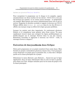Programmation Java pour les enfants, les parents et les grands-parents 30
System.out.println("Bonjour Monde");
Pour enregistrer le programme sur le disque et le compiler, appuie
simultanément sur deux touches de ton clavier : Ctrl-S. Si tu n’as pas
fait d’erreur de syntaxe, tu ne verras aucun message – le programme
est compilé. Mais faisons une erreur volontairement pour voir ce qui va
arriver. Supprime la dernière accolade et appuie à nouveau sur Ctrl-S.
Eclipse affiche alors Erreur de syntaxe dans la vue des Erreurs et
affiche une marque rouge au début de la ligne qui pose problème.
Lorsque tes projets sont plus importants, ils contiennent plusieurs
fichiers et le compilateur peut générer plus d’une erreur. Tu peux
rapidement trouver (mais pas corriger) les lignes problématiques en
double-cliquant sur le message d’erreur dans la vue des erreurs.
Remettons l’accolade et appuyons à nouveau sur Ctrl-S – voilà, le
message d’erreur a disparu !
Exécution de BonjourMonde dans Eclipse
Notre petit programme est un projet constitué d’une seule classe. Mais
bientôt tes projets contiendront plusieurs classes Java. C’est pourquoi,
avant d’exécuter un projet pour la première fois, tu dois dire à Eclipse
quelle est la classe principale de ce projet.
Sélectionne le menu Exécuter, puis Exécuter.... Assure-toi que la ligne
Application Java est bien sélectionnée dans le coin en haut à gauche,
puis clique sur Créer. Eclipse initialise pour toi les noms du projet et de
la classe principale :
Page 30
www.TelechargerCours.com
 