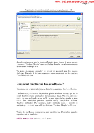 Programmation Java pour les enfants, les parents et les grands-parents 31
Appuie maintenant sur le bouton Exécuter pour lancer le programme.
Les mots "Bonjour Monde" seront affichés dans la vue Console comme
ils l’étaient au chapitre 1.
Tu peux désormais exécuter ce projet en passant par les menus
Exécuter, Exécuter le dernier lancement ou en appuyant sur les touches
Ctrl-F11 du clavier.
Comment fonctionne BonjourMonde ?
Voyons ce qui se passe réellement dans le programme BonjourMonde.
La classe BonjourMonde ne possède qu’une méthode main(), qui est le
point d’entrée d’une application (programme) Java. On peut dire que
main est une méthode parce qu’il y a des parenthèses après le mot
main. Les méthodes peuvent appeler (call), c’est-à-dire utiliser,
d’autres méthodes. Par exemple, notre méthode main() appelle la
méthode println() pour afficher le texte "Bonjour Monde" à l’écran.
Toutes les méthodes commencent par une ligne de déclaration appelée
signature de la méthode :
public static void main(String[] args)
Page 31
www.TelechargerCours.com
 