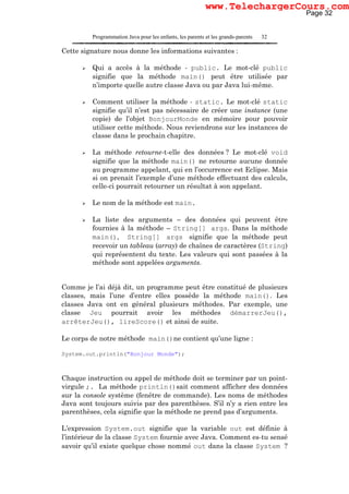 Programmation Java pour les enfants, les parents et les grands-parents 32
Cette signature nous donne les informations suivantes :
Qui a accès à la méthode - public. Le mot-clé public
signifie que la méthode main() peut être utilisée par
n’importe quelle autre classe Java ou par Java lui-même.
Comment utiliser la méthode - static. Le mot-clé static
signifie qu’il n’est pas nécessaire de créer une instance (une
copie) de l’objet BonjourMonde en mémoire pour pouvoir
utiliser cette méthode. Nous reviendrons sur les instances de
classe dans le prochain chapitre.
La méthode retourne-t-elle des données ? Le mot-clé void
signifie que la méthode main() ne retourne aucune donnée
au programme appelant, qui en l’occurrence est Eclipse. Mais
si on prenait l’exemple d’une méthode effectuant des calculs,
celle-ci pourrait retourner un résultat à son appelant.
Le nom de la méthode est main.
La liste des arguments – des données qui peuvent être
fournies à la méthode – String[] args. Dans la méthode
main(), String[] args signifie que la méthode peut
recevoir un tableau (array) de chaînes de caractères (String)
qui représentent du texte. Les valeurs qui sont passées à la
méthode sont appelées arguments.
Comme je l’ai déjà dit, un programme peut être constitué de plusieurs
classes, mais l’une d’entre elles possède la méthode main(). Les
classes Java ont en général plusieurs méthodes. Par exemple, une
classe Jeu pourrait avoir les méthodes démarrerJeu(),
arrêterJeu(), lireScore() et ainsi de suite.
Le corps de notre méthode main()ne contient qu’une ligne :
System.out.println("Bonjour Monde");
Chaque instruction ou appel de méthode doit se terminer par un point-
virgule ;. La méthode println()sait comment afficher des données
sur la console système (fenêtre de commande). Les noms de méthodes
Java sont toujours suivis par des parenthèses. S’il n’y a rien entre les
parenthèses, cela signifie que la méthode ne prend pas d’arguments.
L’expression System.out signifie que la variable out est définie à
l’intérieur de la classe System fournie avec Java. Comment es-tu sensé
savoir qu’il existe quelque chose nommé out dans la classe System ?
Page 32
www.TelechargerCours.com
 