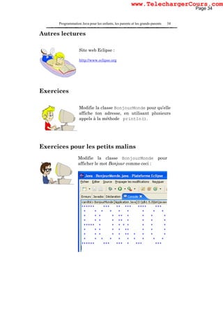 Programmation Java pour les enfants, les parents et les grands-parents 34
Autres lectures
Site web Eclipse :
http://www.eclipse.org
Exercices
Modifie la classe BonjourMonde pour qu’elle
affiche ton adresse, en utilisant plusieurs
appels à la méthode println().
Exercices pour les petits malins
Modifie la classe BonjourMonde pour
afficher le mot Bonjour comme ceci :
Page 34
www.TelechargerCours.com
 