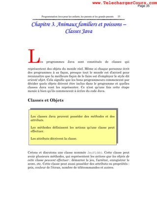 Programmation Java pour les enfants, les parents et les grands-parents 35
Les classes Java peuvent posséder des méthodes et des
attributs.
Les méthodes définissent les actions qu’une classe peut
effectuer.
Les attributs décrivent la classe.
Chapitre 3. Animaux familiers et poissons –
Classes Java
Les programmes Java sont constitués de classes qui
représentent des objets du monde réel. Même si chaque personne écrit
des programmes à sa façon, presque tout le monde est d’accord pour
reconnaître que la meilleure façon de le faire est d’employer le style dit
orienté objet. Cela signifie que les bons programmeurs commencent par
décider quels objets doivent être inclus dans le programme et quelles
classes Java vont les représenter. Ce n’est qu’une fois cette étape
menée à bien qu’ils commencent à écrire du code Java.
Classes et Objets
Créons et discutons une classe nommée JeuVidéo. Cette classe peut
avoir plusieurs méthodes, qui représentent les actions que les objets de
cette classe peuvent effectuer : démarrer le jeu, l’arrêter, enregistrer le
score, etc. Cette classe peut aussi posséder des attributs ou propriétés :
prix, couleur de l’écran, nombre de télécommandes et autres.
Page 35
www.TelechargerCours.com
 