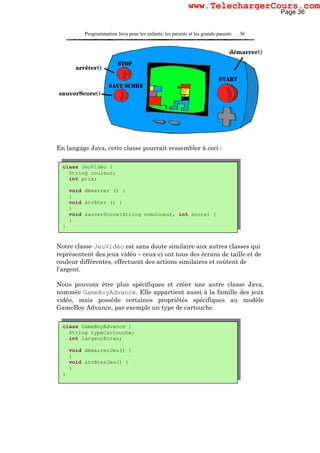 Programmation Java pour les enfants, les parents et les grands-parents 36
En langage Java, cette classe pourrait ressembler à ceci :
Notre classe JeuVidéo est sans doute similaire aux autres classes qui
représentent des jeux vidéo – ceux-ci ont tous des écrans de taille et de
couleur différentes, effectuent des actions similaires et coûtent de
l’argent.
Nous pouvons être plus spécifiques et créer une autre classe Java,
nommée GameBoyAdvance. Elle appartient aussi à la famille des jeux
vidéo, mais possède certaines propriétés spécifiques au modèle
GameBoy Advance, par exemple un type de cartouche.
class GameBoyAdvance {
String typeCartouche;
int largeurEcran;
void démarrerJeu() {
}
void arrêterJeu() {
}
}
class JeuVidéo {
String couleur;
int prix;
void démarrer () {
}
void arrêter () {
}
void sauverScore(String nomJoueur, int score) {
}
}
Page 36
www.TelechargerCours.com
 