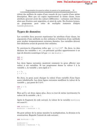 Programmation Java pour les enfants, les parents et les grands-parents 38
créent des milliers de copies d’une console de jeu à partir d’une même
description. Bien que ces copies représentent la même classe, leurs
attributs peuvent avoir des valeurs différentes – certaines sont bleues
alors que d’autres sont argentées, et ainsi de suite. En d’autres termes,
un programme peut créer de multiples instances d’objets
GameBoyAdvance.
Types de données
Les variables Java peuvent représenter les attributs d’une classe, les
arguments d’une méthode ou être utilisées à l’intérieur d’une méthode
pour stocker temporairement certaines données. Les variables doivent
être déclarées avant de pouvoir être utilisées.
Te souviens-tu d’équations telles que y = x + 2 ? En Java, tu dois
déclarer les variables x et y en précisant qu’elles appartiennent à un
type de données numérique tel que int ou double :
int x;
int y;
Les deux lignes suivantes montrent comment tu peux affecter une
valeur à ces variables. Si ton programme donne la valeur 5 à la
variable x, la variable y sera égale à 7 :
x = 5;
y = x + 2;
En Java, tu peux aussi changer la valeur d’une variable d’une façon
assez inhabituelle. Les deux lignes suivantes modifient la valeur de la
variable y, qui passe de 5 à 6 :
int y = 5;
y++;
Bien qu’il y ait deux signes plus, Java va tout de même incrémenter la
valeur de la variable y de 1.
Après le fragment de code suivant, la valeur de la variable monScore
est aussi 6 :
int monScore = 5;
monScore = monScore + 1;
On peut utiliser de la même manière la multiplication, la division et la
soustraction. Regarde l’extrait de code suivant :
int monScore = 10;
monScore--;
monScore = monScore * 2;
Page 38
www.TelechargerCours.com
 