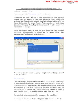 Programmation Java pour les enfants, les parents et les grands-parents 39
monScore = monScore / 3;
System.out.println("Mon score est " + monScore);
Qu’imprime ce code ? Eclipse a une fonctionnalité bien pratique
appelée page de testeur de code, qui permet de tester rapidement
n’importe quel bout de code (comme le précédent) sans même créer une
classe. Sélectionne le menu Fichier, Nouveau, Autre…, puis Java,
Exécution/Débogage Java, Page de testeur de code et entre le mot Test
comme nom de ta page.
Entre maintenant dans la page ces cinq lignes de code utilisant
monScore, sélectionne-les et clique sur la petite flèche verte
accompagnée d’un J dans la barre d’outils.
Pour voir le résultat des calculs, clique simplement sur l’onglet Console
en bas de l’écran :
Mon score est 6
Dans cet exemple, l’argument de la méthode println() a été fabriqué
en accolant deux morceaux – le texte "Mon score est " et la valeur de la
variable monScore, c’est-à-dire 6. On appelle concaténation la création
d’une chaîne de caractères (String) à partir de morceaux. Bien que
monScore soit un nombre, Java est suffisamment malin pour convertir
cette variable en String puis l’accoler au texte "Mon score est ".
Voyons d’autres façons de modifier les valeurs des variables :
monScore = monScore * 2; est équivalent à monScore *= 2;
Page 39
www.TelechargerCours.com
 