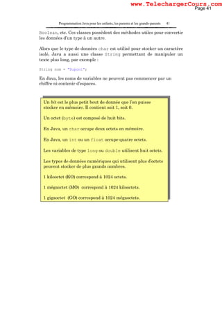 Programmation Java pour les enfants, les parents et les grands-parents 41
Boolean, etc. Ces classes possèdent des méthodes utiles pour convertir
les données d’un type à un autre.
Alors que le type de données char est utilisé pour stocker un caractère
isolé, Java a aussi une classe String permettant de manipuler un
texte plus long, par exemple :
String nom = "Dupont";
En Java, les noms de variables ne peuvent pas commencer par un
chiffre ni contenir d’espaces.
Un bit est le plus petit bout de donnée que l’on puisse
stocker en mémoire. Il contient soit 1, soit 0.
Un octet (byte) est composé de huit bits.
En Java, un char occupe deux octets en mémoire.
En Java, un int ou un float occupe quatre octets.
Les variables de type long ou double utilisent huit octets.
Les types de données numériques qui utilisent plus d’octets
peuvent stocker de plus grands nombres.
1 kilooctet (KO) correspond à 1024 octets.
1 mégaoctet (MO) correspond à 1024 kilooctets.
1 gigaoctet (GO) correspond à 1024 mégaoctets.
Page 41
www.TelechargerCours.com
 