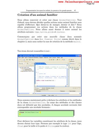 Programmation Java pour les enfants, les parents et les grands-parents 42
Création d’un animal familier
Nous allons concevoir et créer une classe AnimalFamilier. Tout
d’abord, nous devons décider quelles actions notre animal familier sera
capable d’effectuer. Que dirais-tu de manger, dormir et dire ? Nous
allons programmer ces actions dans les méthodes de la classe
AnimalFamilier. Nous allons aussi donner à notre animal les
attributs suivants : âge, taille, poids et couleur.
Commençons par créer une nouvelle classe Java nommée
AnimalFamilier dans Mon Premier Projet comme décrit dans le
chapitre 2, mais sans cocher la case de création de la méthode main().
Ton écran devrait ressembler à ceci :
Nous sommes maintenant prêts à déclarer les attributs et les méthodes
de la classe AnimalFamilier. Le corps des méthodes et des classes
Java est délimité par des accolades. A chaque accolade ouvrante doit
correspondre une accolade fermante :
Pour déclarer les variables constituant les attributs de la classe, nous
devons choisir leur type. Prenons par exemple le type int pour l’âge,
float pour la taille et le poids et String pour la couleur.
class AnimalFamilier {
}
Page 42
www.TelechargerCours.com
 