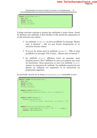 Programmation Java pour les enfants, les parents et les grands-parents 43
L’étape suivante consiste à ajouter des méthodes à notre classe. Avant
de déclarer une méthode, il faut décider si elle prend des arguments et
si elle retourne une valeur :
La méthode dormir() ne fera qu’afficher le message "Bonne
nuit, à demain" – elle n’a pas besoin d’arguments et ne
retourne aucune valeur.
Il en est de même pour la méthode manger(). Elle ne fera
qu’afficher le message "J’ai si faim… Donne-moi un biscuit !".
La méthode dire() affichera aussi un message, mais
l’animal pourra "dire" (afficher) le mot ou la phrase que nous
lui fournirons. Nous passerons ce mot à la méthode dire()
comme un argument de méthode. La méthode construira une
phrase en utilisant cet argument et la retournera au
programme appelant.
La nouvelle version de la classe AnimalFamilier ressemble à ceci :
class AnimalFamilier {
int âge;
float poids;
float taille;
String couleur;
}
public class AnimalFamilier {
int âge;
float poids;
float taille;
String couleur;
public void dormir() {
System.out.println("Bonne nuit, à demain");
}
public void manger() {
System.out.println(
"J’ai si faim… Donne-moi un biscuit !");
}
public String dire(String unMot) {
String réponseAnimal = "OK !! OK !! " + unMot;
return réponseAnimal;
}
}
Page 43
www.TelechargerCours.com
 