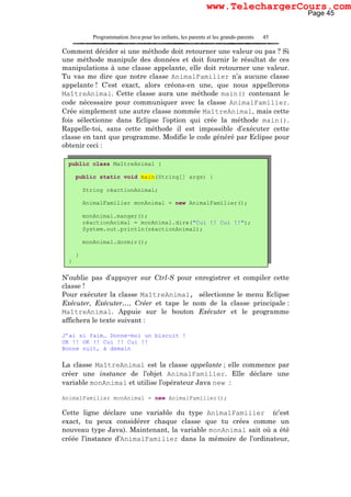 Programmation Java pour les enfants, les parents et les grands-parents 45
Comment décider si une méthode doit retourner une valeur ou pas ? Si
une méthode manipule des données et doit fournir le résultat de ces
manipulations à une classe appelante, elle doit retourner une valeur.
Tu vas me dire que notre classe AnimalFamilier n’a aucune classe
appelante ! C’est exact, alors créons-en une, que nous appellerons
MaîtreAnimal. Cette classe aura une méthode main() contenant le
code nécessaire pour communiquer avec la classe AnimalFamilier.
Crée simplement une autre classe nommée MaîtreAnimal, mais cette
fois sélectionne dans Eclipse l’option qui crée la méthode main().
Rappelle-toi, sans cette méthode il est impossible d’exécuter cette
classe en tant que programme. Modifie le code généré par Eclipse pour
obtenir ceci :
N’oublie pas d’appuyer sur Ctrl-S pour enregistrer et compiler cette
classe !
Pour exécuter la classe MaîtreAnimal, sélectionne le menu Eclipse
Exécuter, Exécuter…, Créer et tape le nom de la classe principale :
MaîtreAnimal. Appuie sur le bouton Exécuter et le programme
affichera le texte suivant :
J’ai si faim… Donne-moi un biscuit !
OK !! OK !! Cui !! Cui !!
Bonne nuit, à demain
La classe MaîtreAnimal est la classe appelante ; elle commence par
créer une instance de l’objet AnimalFamilier. Elle déclare une
variable monAnimal et utilise l’opérateur Java new :
AnimalFamilier monAnimal = new AnimalFamilier();
Cette ligne déclare une variable du type AnimalFamilier (c’est
exact, tu peux considérer chaque classe que tu crées comme un
nouveau type Java). Maintenant, la variable monAnimal sait où a été
créée l’instance d’AnimalFamilier dans la mémoire de l’ordinateur,
public class MaîtreAnimal {
public static void main(String[] args) {
String réactionAnimal;
AnimalFamilier monAnimal = new AnimalFamilier();
monAnimal.manger();
réactionAnimal = monAnimal.dire("Cui !! Cui !!");
System.out.println(réactionAnimal);
monAnimal.dormir();
}
}
Page 45
www.TelechargerCours.com
 