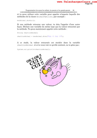 Programmation Java pour les enfants, les parents et les grands-parents 46
et tu peux utiliser cette variable pour appeler n’importe laquelle des
méthodes de la classe AnimalFamilier, par exemple :
monAnimal.dormir();
Si une méthode retourne une valeur, tu dois l’appeler d’une autre
façon. Déclare une variable du même type que la valeur retournée par
la méthode. Tu peux maintenant appeler cette méthode :
String réactionAnimal;
réactionAnimal = monAnimal.dire("Cui !! Cui !!");
A ce stade, la valeur retournée est stockée dans la variable
réactionAnimal et si tu veux voir ce qu’elle contient, ne te gêne pas :
System.out.println(réactionAnimal);
Page 46
www.TelechargerCours.com
 