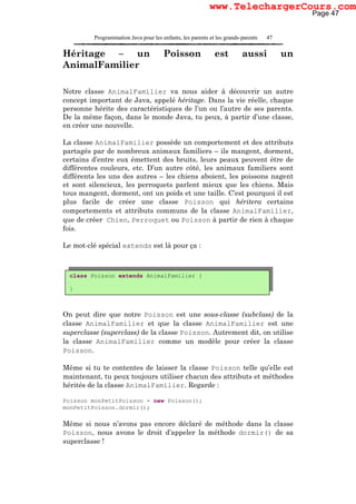 Programmation Java pour les enfants, les parents et les grands-parents 47
Héritage – un Poisson est aussi un
AnimalFamilier
Notre classe AnimalFamilier va nous aider à découvrir un autre
concept important de Java, appelé héritage. Dans la vie réelle, chaque
personne hérite des caractéristiques de l’un ou l’autre de ses parents.
De la même façon, dans le monde Java, tu peux, à partir d’une classe,
en créer une nouvelle.
La classe AnimalFamilier possède un comportement et des attributs
partagés par de nombreux animaux familiers – ils mangent, dorment,
certains d’entre eux émettent des bruits, leurs peaux peuvent être de
différentes couleurs, etc. D’un autre côté, les animaux familiers sont
différents les uns des autres – les chiens aboient, les poissons nagent
et sont silencieux, les perroquets parlent mieux que les chiens. Mais
tous mangent, dorment, ont un poids et une taille. C’est pourquoi il est
plus facile de créer une classe Poisson qui héritera certains
comportements et attributs communs de la classe AnimalFamilier,
que de créer Chien, Perroquet ou Poisson à partir de rien à chaque
fois.
Le mot-clé spécial extends est là pour ça :
On peut dire que notre Poisson est une sous-classe (subclass) de la
classe AnimalFamilier et que la classe AnimalFamilier est une
superclasse (superclass) de la classe Poisson. Autrement dit, on utilise
la classe AnimalFamilier comme un modèle pour créer la classe
Poisson.
Même si tu te contentes de laisser la classe Poisson telle qu’elle est
maintenant, tu peux toujours utiliser chacun des attributs et méthodes
hérités de la classe AnimalFamilier. Regarde :
Poisson monPetitPoisson = new Poisson();
monPetitPoisson.dormir();
Même si nous n’avons pas encore déclaré de méthode dans la classe
Poisson, nous avons le droit d’appeler la méthode dormir() de sa
superclasse !
class Poisson extends AnimalFamilier {
}
Page 47
www.TelechargerCours.com
 