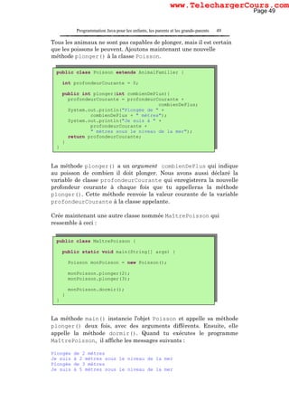 Programmation Java pour les enfants, les parents et les grands-parents 49
Tous les animaux ne sont pas capables de plonger, mais il est certain
que les poissons le peuvent. Ajoutons maintenant une nouvelle
méthode plonger() à la classe Poisson.
La méthode plonger() a un argument combienDePlus qui indique
au poisson de combien il doit plonger. Nous avons aussi déclaré la
variable de classe profondeurCourante qui enregistrera la nouvelle
profondeur courante à chaque fois que tu appelleras la méthode
plonger(). Cette méthode renvoie la valeur courante de la variable
profondeurCourante à la classe appelante.
Crée maintenant une autre classe nommée MaîtrePoisson qui
ressemble à ceci :
La méthode main() instancie l’objet Poisson et appelle sa méthode
plonger() deux fois, avec des arguments différents. Ensuite, elle
appelle la méthode dormir(). Quand tu exécutes le programme
MaîtrePoisson, il affiche les messages suivants :
Plongée de 2 mètres
Je suis à 2 mètres sous le niveau de la mer
Plongée de 3 mètres
Je suis à 5 mètres sous le niveau de la mer
public class MaîtrePoisson {
public static void main(String[] args) {
Poisson monPoisson = new Poisson();
monPoisson.plonger(2);
monPoisson.plonger(3);
monPoisson.dormir();
}
}
public class Poisson extends AnimalFamilier {
int profondeurCourante = 0;
public int plonger(int combienDePlus){
profondeurCourante = profondeurCourante +
combienDePlus;
System.out.println("Plongée de " +
combienDePlus + " mètres");
System.out.println("Je suis à " +
profondeurCourante +
" mètres sous le niveau de la mer");
return profondeurCourante;
}
}
Page 49
www.TelechargerCours.com
 