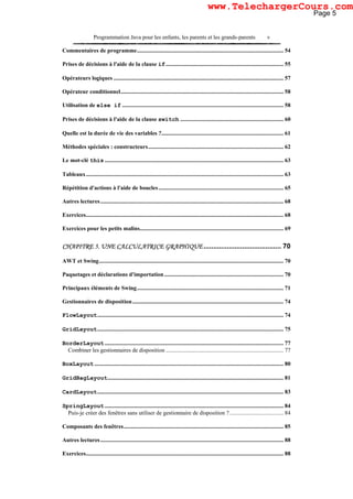 Programmation Java pour les enfants, les parents et les grands-parents v
Commentaires de programme..................................................................................................... 54
Prises de décisions à l'aide de la clause if................................................................................. 55
Opérateurs logiques ..................................................................................................................... 57
Opérateur conditionnel................................................................................................................ 58
Utilisation de else if ............................................................................................................... 58
Prises de décisions à l'aide de la clause switch ....................................................................... 60
Quelle est la durée de vie des variables ?.................................................................................... 61
Méthodes spéciales : constructeurs............................................................................................. 62
Le mot-clé this ........................................................................................................................... 63
Tableaux........................................................................................................................................ 63
Répétition d'actions à l'aide de boucles...................................................................................... 65
Autres lectures.............................................................................................................................. 68
Exercices........................................................................................................................................ 68
Exercices pour les petits malins................................................................................................... 69
CHAPITRE 5. UNE CALCULATRICE GRAPHIQUE........................................ 70
AWT et Swing............................................................................................................................... 70
Paquetages et déclarations d'importation .................................................................................. 70
Principaux éléments de Swing..................................................................................................... 71
Gestionnaires de disposition........................................................................................................ 74
FlowLayout................................................................................................................................ 74
GridLayout................................................................................................................................ 75
BorderLayout........................................................................................................................... 77
Combiner les gestionnaires de disposition ................................................................................. 77
BoxLayout .................................................................................................................................. 80
GridBagLayout......................................................................................................................... 81
CardLayout................................................................................................................................ 83
SpringLayout........................................................................................................................... 84
Puis-je créer des fenêtres sans utiliser de gestionnaire de disposition ?..................................... 84
Composants des fenêtres.............................................................................................................. 85
Autres lectures.............................................................................................................................. 88
Exercices........................................................................................................................................ 88
Page 5
www.TelechargerCours.com
 